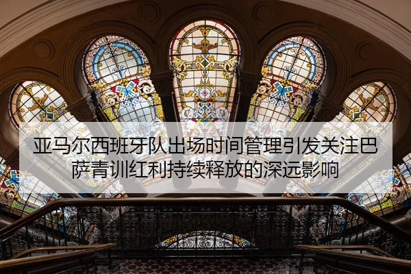 亚马尔西班牙队出场时间管理引发关注巴萨青训红利持续释放的深远影响
