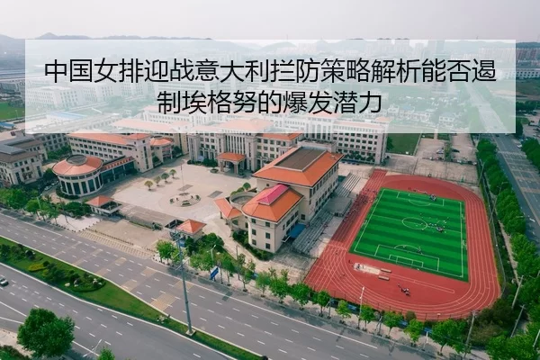 中国女排迎战意大利拦防策略解析能否遏制埃格努的爆发潜力